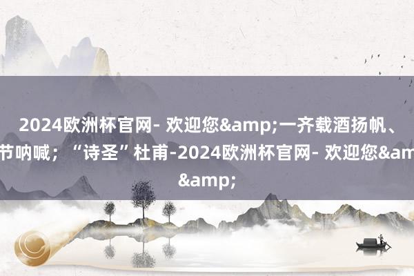 2024欧洲杯官网- 欢迎您&一齐载酒扬帆、击节呐喊；“诗圣”杜甫-2024欧洲杯官网- 欢迎您&