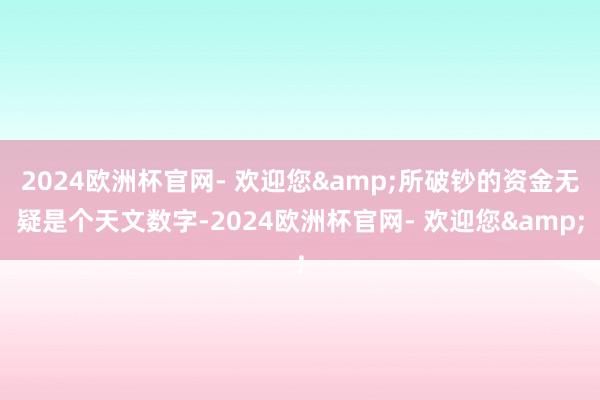 2024欧洲杯官网- 欢迎您&所破钞的资金无疑是个天文数字-2024欧洲杯官网- 欢迎您&