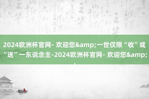 2024欧洲杯官网- 欢迎您&一世仅限“收”或“送”一东说念主-2024欧洲杯官网- 欢迎您&