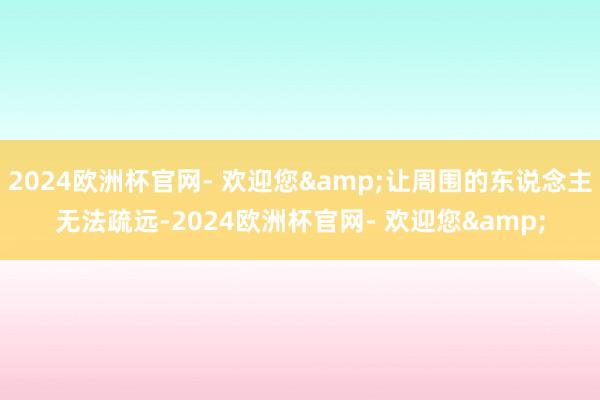 2024欧洲杯官网- 欢迎您&让周围的东说念主无法疏远-2024欧洲杯官网- 欢迎您&