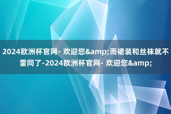 2024欧洲杯官网- 欢迎您&而裙装和丝袜就不雷同了-2024欧洲杯官网- 欢迎您&