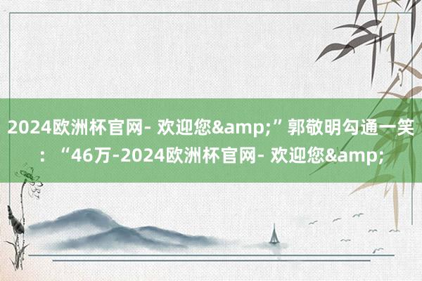 2024欧洲杯官网- 欢迎您&”郭敬明勾通一笑：“46万-2024欧洲杯官网- 欢迎您&