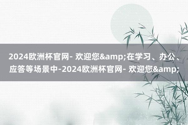 2024欧洲杯官网- 欢迎您&在学习、办公、应答等场景中-2024欧洲杯官网- 欢迎您&