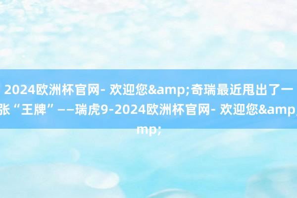 2024欧洲杯官网- 欢迎您&奇瑞最近甩出了一张“王牌”——瑞虎9-2024欧洲杯官网- 欢迎您&