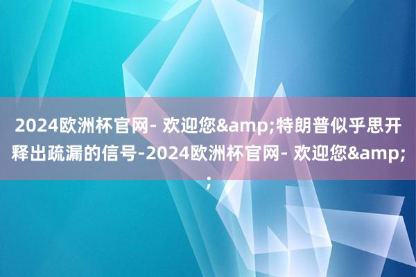 2024欧洲杯官网- 欢迎您&特朗普似乎思开释出疏漏的信号-2024欧洲杯官网- 欢迎您&