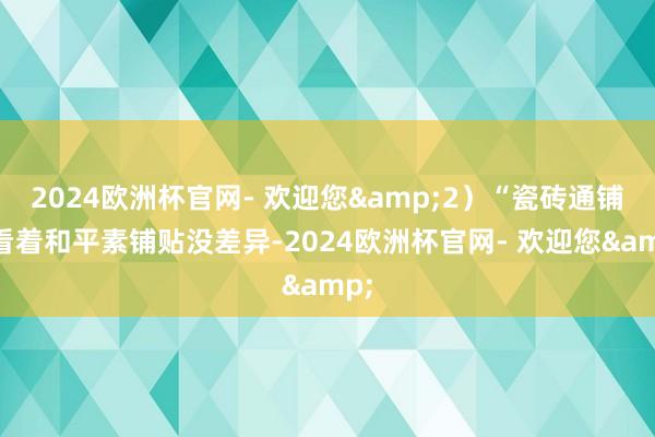 2024欧洲杯官网- 欢迎您&2）“瓷砖通铺”看着和平素铺贴没差异-2024欧洲杯官网- 欢迎您&