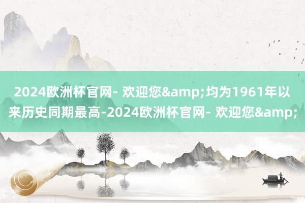 2024欧洲杯官网- 欢迎您&均为1961年以来历史同期最高-2024欧洲杯官网- 欢迎您&