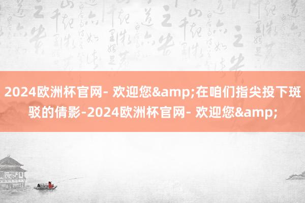 2024欧洲杯官网- 欢迎您&在咱们指尖投下斑驳的倩影-2024欧洲杯官网- 欢迎您&