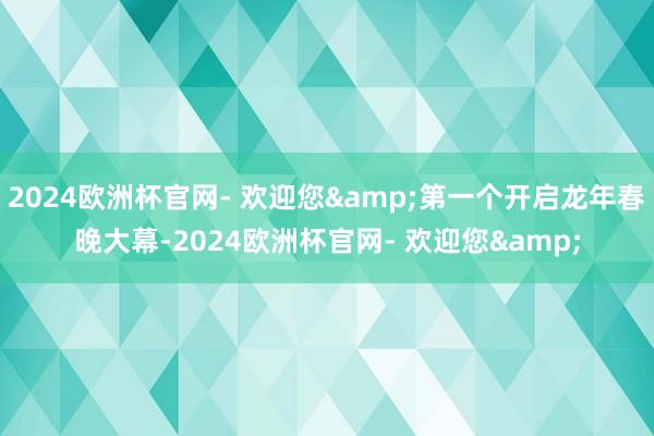 2024欧洲杯官网- 欢迎您&第一个开启龙年春晚大幕-2024欧洲杯官网- 欢迎您&