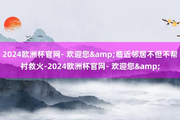 2024欧洲杯官网- 欢迎您&临近邻居不但不帮衬救火-2024欧洲杯官网- 欢迎您&