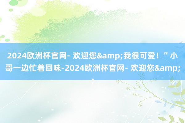 2024欧洲杯官网- 欢迎您&我很可爱！”小哥一边忙着回味-2024欧洲杯官网- 欢迎您&