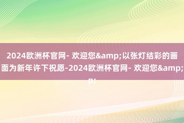 2024欧洲杯官网- 欢迎您&以张灯结彩的画面为新年许下祝愿-2024欧洲杯官网- 欢迎您&