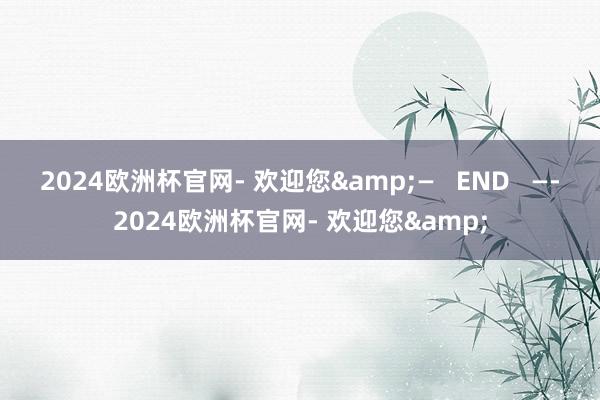 2024欧洲杯官网- 欢迎您&—   END   —-2024欧洲杯官网- 欢迎您&