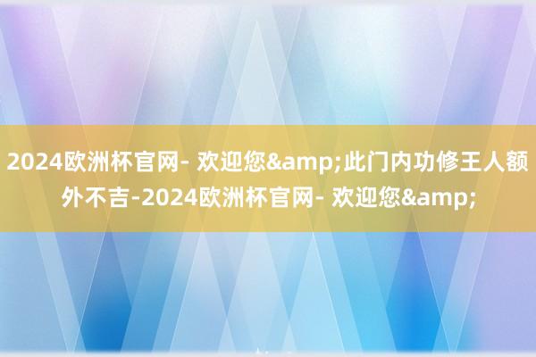 2024欧洲杯官网- 欢迎您&此门内功修王人额外不吉-2024欧洲杯官网- 欢迎您&