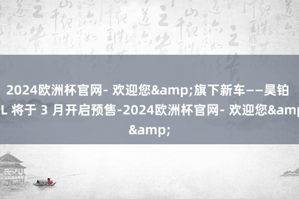 2024欧洲杯官网- 欢迎您&旗下新车——昊铂 HL 将于 3 月开启预售-2024欧洲杯官网- 欢迎您&