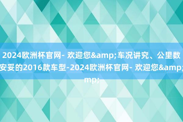 2024欧洲杯官网- 欢迎您&车况讲究、公里数安妥的2016款车型-2024欧洲杯官网- 欢迎您&