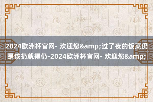 2024欧洲杯官网- 欢迎您&过了夜的饭菜仍是该扔就得仍-2024欧洲杯官网- 欢迎您&