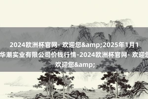 2024欧洲杯官网- 欢迎您&2025年1月11日云南华潮实业有限公司价钱行情-2024欧洲杯官网- 欢迎您&