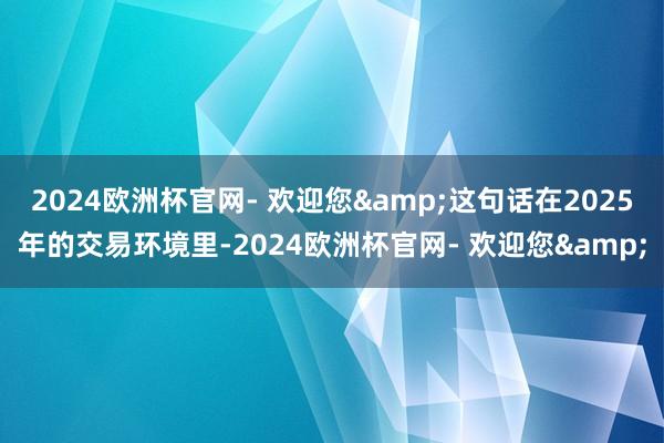 2024欧洲杯官网- 欢迎您&这句话在2025年的交易环境里-2024欧洲杯官网- 欢迎您&