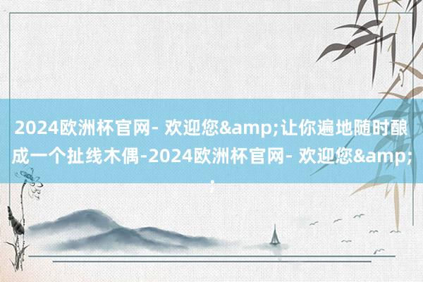 2024欧洲杯官网- 欢迎您&让你遍地随时酿成一个扯线木偶-2024欧洲杯官网- 欢迎您&