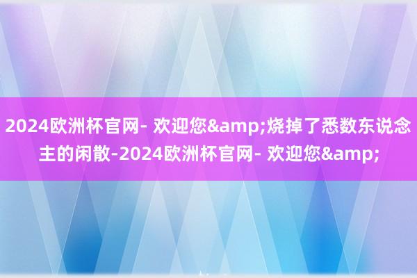 2024欧洲杯官网- 欢迎您&烧掉了悉数东说念主的闲散-2024欧洲杯官网- 欢迎您&