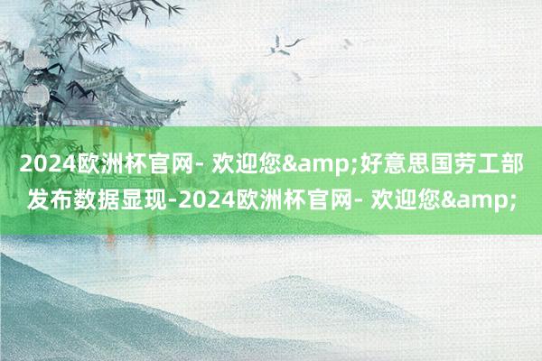 2024欧洲杯官网- 欢迎您&好意思国劳工部发布数据显现-2024欧洲杯官网- 欢迎您&