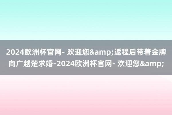 2024欧洲杯官网- 欢迎您&返程后带着金牌向广越楚求婚-2024欧洲杯官网- 欢迎您&