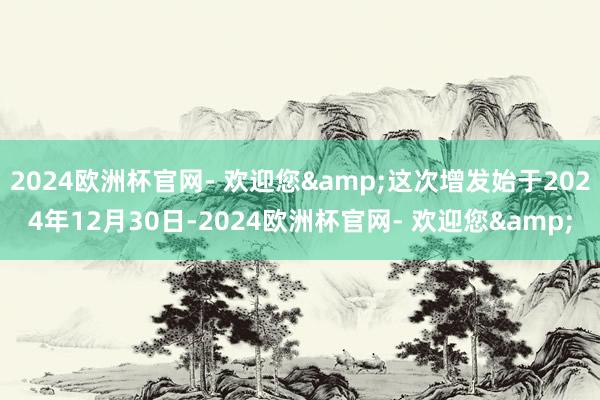 2024欧洲杯官网- 欢迎您&这次增发始于2024年12月30日-2024欧洲杯官网- 欢迎您&