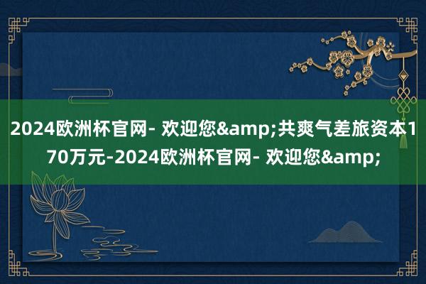 2024欧洲杯官网- 欢迎您&共爽气差旅资本170万元-2024欧洲杯官网- 欢迎您&