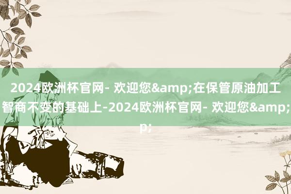 2024欧洲杯官网- 欢迎您&在保管原油加工智商不变的基础上-2024欧洲杯官网- 欢迎您&