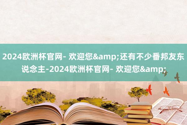 2024欧洲杯官网- 欢迎您&还有不少番邦友东说念主-2024欧洲杯官网- 欢迎您&