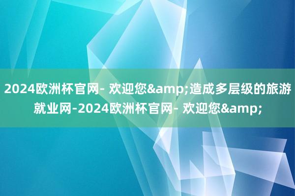 2024欧洲杯官网- 欢迎您&造成多层级的旅游就业网-2024欧洲杯官网- 欢迎您&