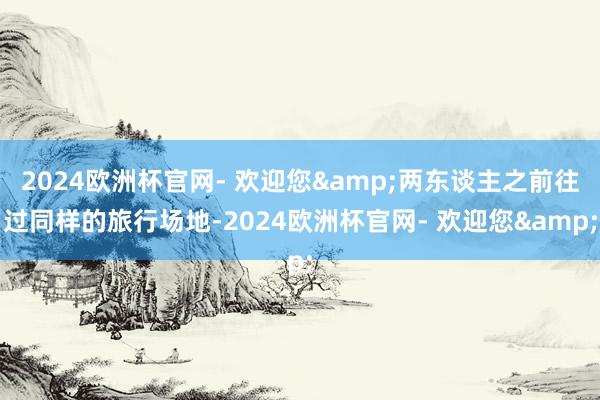 2024欧洲杯官网- 欢迎您&两东谈主之前往过同样的旅行场地-2024欧洲杯官网- 欢迎您&