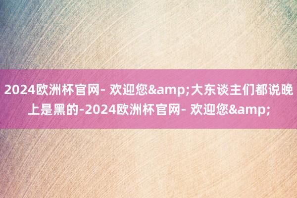 2024欧洲杯官网- 欢迎您&大东谈主们都说晚上是黑的-2024欧洲杯官网- 欢迎您&